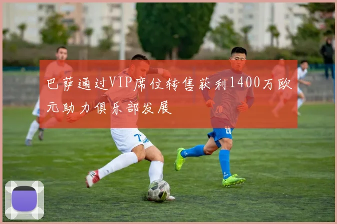 巴萨通过VIP席位转售获利1400万欧元助力俱乐部发展