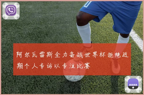 阿尔瓦雷斯全力备战世界杯拒绝近期个人专访以专注比赛