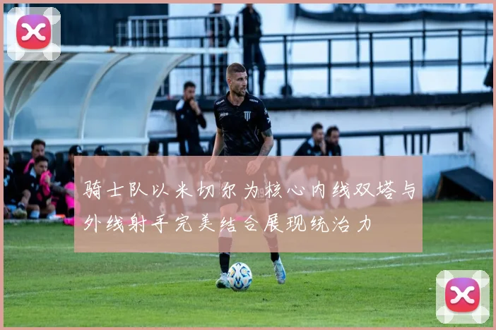 骑士队以米切尔为核心内线双塔与外线射手完美结合展现统治力