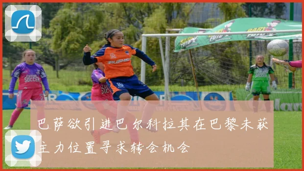 巴萨欲引进巴尔科拉其在巴黎未获主力位置寻求转会机会