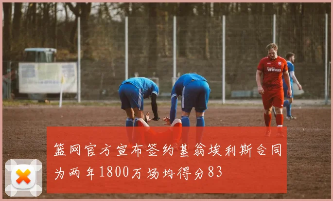 篮网官方宣布签约基翁埃利斯合同为两年1800万场均得分83