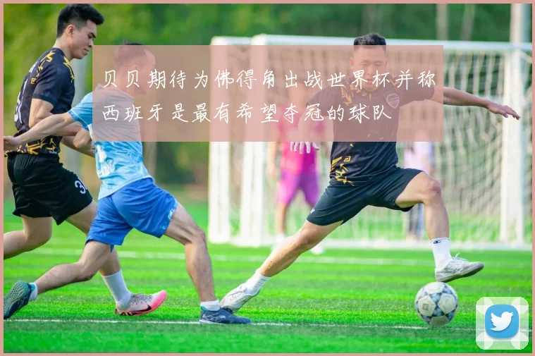 贝贝期待为佛得角出战世界杯并称西班牙是最有希望夺冠的球队