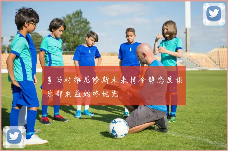 皇马对维尼修斯未来持冷静态度俱乐部利益始终优先