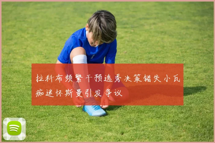 拉科布频繁干预选秀决策错失小瓦痴迷怀斯曼引发争议