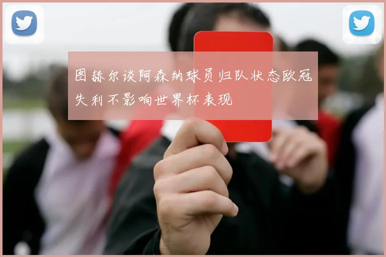 图赫尔谈阿森纳球员归队状态欧冠失利不影响世界杯表现