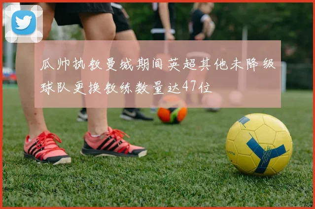 瓜帅执教曼城期间英超其他未降级球队更换教练数量达47位