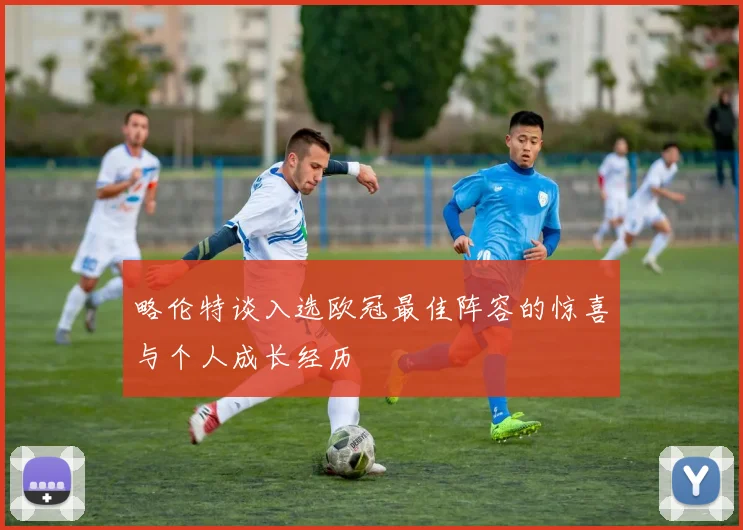 略伦特谈入选欧冠最佳阵容的惊喜与个人成长经历