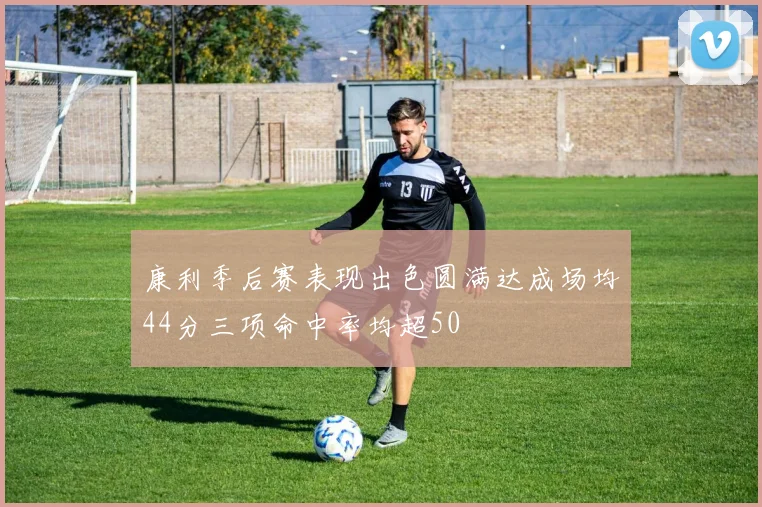 康利季后赛表现出色圆满达成场均44分三项命中率均超50