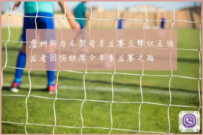 詹姆斯与东契奇季后赛交锋仅五场后者因伤缺席今年季后赛之路