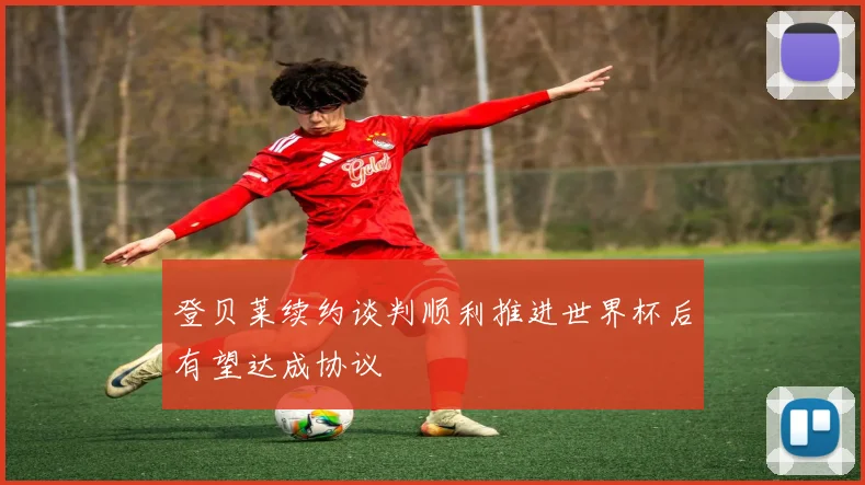 登贝莱续约谈判顺利推进世界杯后有望达成协议