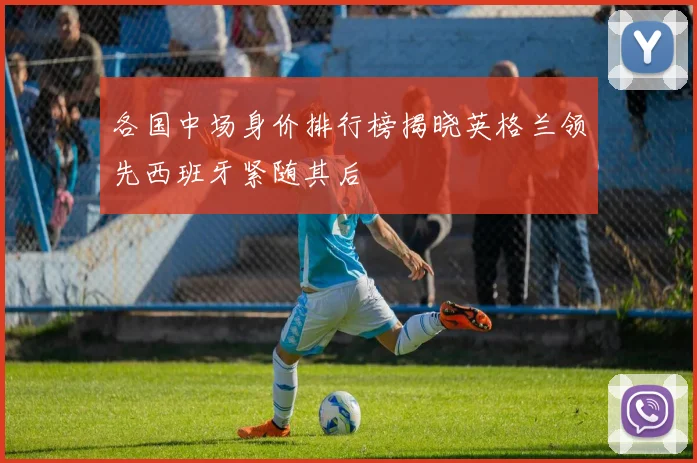 各国中场身价排行榜揭晓英格兰领先西班牙紧随其后