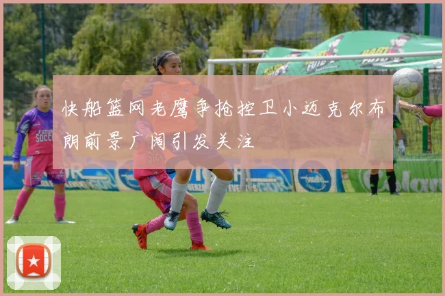 快船篮网老鹰争抢控卫小迈克尔布朗前景广阔引发关注