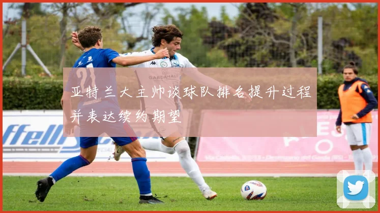 亚特兰大主帅谈球队排名提升过程并表达续约期望