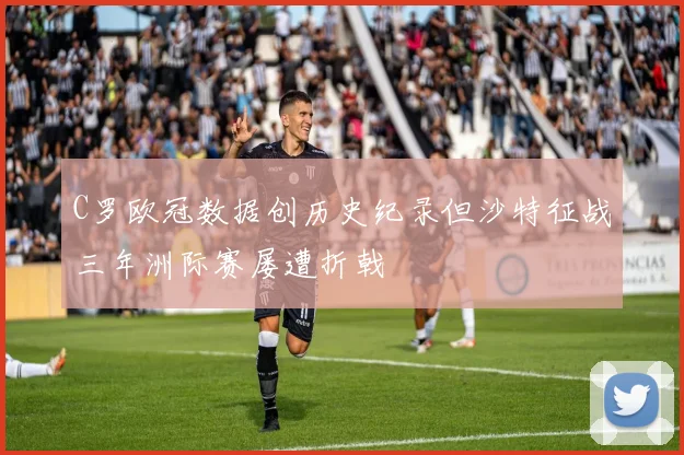 C罗欧冠数据创历史纪录但沙特征战三年洲际赛屡遭折戟
