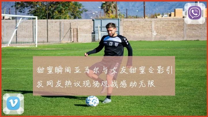 甜蜜瞬间亚马尔与女友甜蜜合影引发网友热议现场观战感动无限