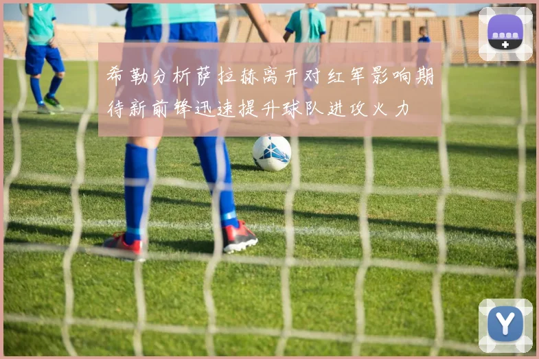 希勒分析萨拉赫离开对红军影响期待新前锋迅速提升球队进攻火力